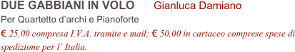 DUE GABBIANI IN VOLO      Gianluca Damiano        
Per Quartetto d’archi e Pianoforte
€ 25,00 compresa I.V.A. tramite e mail; € 50,00 in cartaceo comprese spese di spedizione per l’ Italia.
