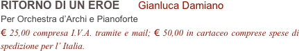 RITORNO DI UN EROE      Gianluca Damiano        
Per Orchestra d’Archi e Pianoforte
€ 25,00 compresa I.V.A. tramite e mail; € 50,00 in cartaceo comprese spese di spedizione per l’ Italia.
