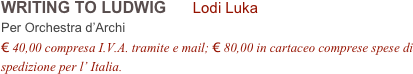 WRITING TO LUDWIG      Lodi Luka      
Per Orchestra d’Archi
€ 40,00 compresa I.V.A. tramite e mail; € 80,00 in cartaceo comprese spese di spedizione per l’ Italia.

