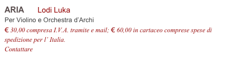 ARIA      Lodi Luka      
Per Violino e Orchestra d’Archi
€ 30,00 compresa I.V.A. tramite e mail; € 60,00 in cartaceo comprese spese di spedizione per l’ Italia.
