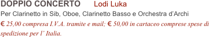 DOPPIO CONCERTO      Lodi Luka      
Per Clarinetto in Sib, Oboe, Clarinetto Basso e Orchestra d’Archi
€ 25,00 compresa I.V.A. tramite e mail; € 50,00 in cartaceo comprese spese di spedizione per l’ Italia.
