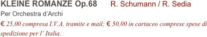 KLEINE ROMANZE Op.68      R. Schumann / R. Sedia      
Per Orchestra d’Archi
€ 25,00 compresa I.V.A. tramite e mail; € 50,00 in cartaceo comprese spese di spedizione per l’ Italia.
