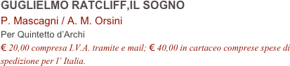 GUGLIELMO RATCLIFF,IL SOGNO      
P. Mascagni / A. M. Orsini     
Per Quintetto d’Archi
€ 20,00 compresa I.V.A. tramite e mail; € 40,00 in cartaceo comprese spese di spedizione per l’ Italia.
