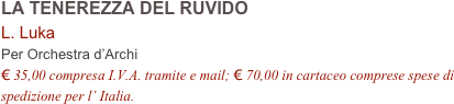 LA TENEREZZA DEL RUVIDO      
L. Luka    
Per Orchestra d’Archi
€ 35,00 compresa I.V.A. tramite e mail; € 70,00 in cartaceo comprese spese di spedizione per l’ Italia.
