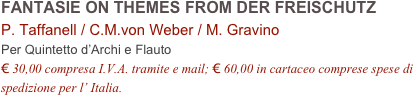 FANTASIE ON THEMES FROM DER FREISCHUTZ      
P. Taffanell / C.M.von Weber / M. Gravino  
Per Quintetto d’Archi e Flauto
€ 30,00 compresa I.V.A. tramite e mail; € 60,00 in cartaceo comprese spese di spedizione per l’ Italia.
