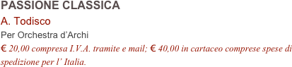 PASSIONE CLASSICA   
A. Todisco  
Per Orchestra d’Archi
€ 20,00 compresa I.V.A. tramite e mail; € 40,00 in cartaceo comprese spese di spedizione per l’ Italia.
