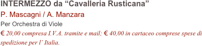 INTERMEZZO da “Cavalleria Rusticana”
P. Mascagni / A. Manzara 
Per Orchestra di Viole
€ 20,00 compresa I.V.A. tramite e mail; € 40,00 in cartaceo comprese spese di spedizione per l’ Italia.
