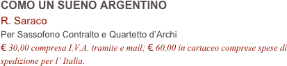 COMO UN SUENO ARGENTINO
R. Saraco
Per Sassofono Contralto e Quartetto d’Archi
€ 30,00 compresa I.V.A. tramite e mail; € 60,00 in cartaceo comprese spese di spedizione per l’ Italia.
