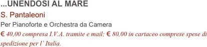 ...UNENDOSI AL MARE
S. Pantaleoni
Per Pianoforte e Orchestra da Camera
€ 40,00 compresa I.V.A. tramite e mail; € 80,00 in cartaceo comprese spese di spedizione per l’ Italia.
