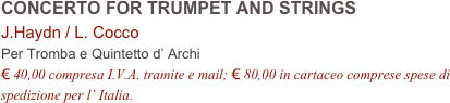 CONCERTO FOR TRUMPET AND STRINGS
J.Haydn / L. Cocco
Per Tromba e Quintetto d’ Archi
€ 40,00 compresa I.V.A. tramite e mail; € 80,00 in cartaceo comprese spese di spedizione per l’ Italia.
