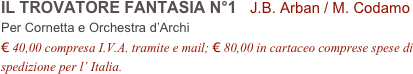 IL TROVATORE FANTASIA N°1   J.B. Arban / M. Codamo          
Per Cornetta e Orchestra d’Archi
€ 40,00 compresa I.V.A. tramite e mail; € 80,00 in cartaceo comprese spese di spedizione per l’ Italia.
