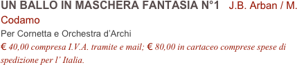 UN BALLO IN MASCHERA FANTASIA N°1   J.B. Arban / M. Codamo          
Per Cornetta e Orchestra d’Archi
€ 40,00 compresa I.V.A. tramite e mail; € 80,00 in cartaceo comprese spese di spedizione per l’ Italia.
