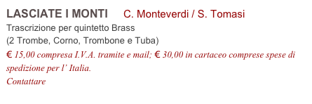 LASCIATE I MONTI     C. Monteverdi / S. Tomasi         
Trascrizione per quintetto Brass 
(2 Trombe, Corno, Trombone e Tuba)
€ 15,00 compresa I.V.A. tramite e mail; € 30,00 in cartaceo comprese spese di spedizione per l’ Italia.
Contattare info@accademia2008.it 