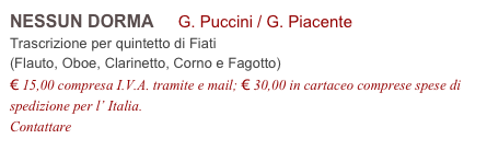 NESSUN DORMA     G. Puccini / G. Piacente          
Trascrizione per quintetto di Fiati 
(Flauto, Oboe, Clarinetto, Corno e Fagotto)
€ 15,00 compresa I.V.A. tramite e mail; € 30,00 in cartaceo comprese spese di spedizione per l’ Italia.
Contattare info@accademia2008.it 