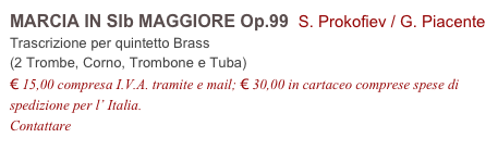 MARCIA IN SIb MAGGIORE Op.99  S. Prokofiev / G. Piacente          
Trascrizione per quintetto Brass 
(2 Trombe, Corno, Trombone e Tuba)
€ 15,00 compresa I.V.A. tramite e mail; € 30,00 in cartaceo comprese spese di spedizione per l’ Italia.
Contattare info@accademia2008.it 