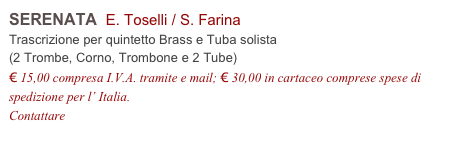 SERENATA  E. Toselli / S. Farina          
Trascrizione per quintetto Brass e Tuba solista
(2 Trombe, Corno, Trombone e 2 Tube)
€ 15,00 compresa I.V.A. tramite e mail; € 30,00 in cartaceo comprese spese di spedizione per l’ Italia.
Contattare info@accademia2008.it 