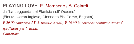 PLAYING LOVE  E. Morricone / A. Celardi          
da “La Leggenda del Pianista sull’ Oceano”
(Flauto, Corno Inglese, Clarinetto Bb, Corno, Fagotto)
€ 20,00 compresa I.V.A. tramite e mail; € 40,00 in cartaceo comprese spese di spedizione per l’ Italia.
Contattare info@accademia2008.it 