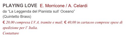 PLAYING LOVE  E. Morricone / A. Celardi          
da “La Leggenda del Pianista sull’ Oceano”
(Quintetto Brass)
€ 20,00 compresa I.V.A. tramite e mail; € 40,00 in cartaceo comprese spese di spedizione per l’ Italia.
Contattare info@accademia2008.it 