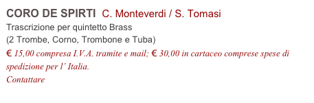 CORO DE SPIRTI  C. Monteverdi / S. Tomasi       
Trascrizione per quintetto Brass 
(2 Trombe, Corno, Trombone e Tuba)
€ 15,00 compresa I.V.A. tramite e mail; € 30,00 in cartaceo comprese spese di spedizione per l’ Italia.
Contattare info@accademia2008.it 
