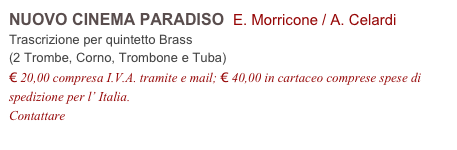 NUOVO CINEMA PARADISO  E. Morricone / A. Celardi          
Trascrizione per quintetto Brass
(2 Trombe, Corno, Trombone e Tuba)
€ 20,00 compresa I.V.A. tramite e mail; € 40,00 in cartaceo comprese spese di spedizione per l’ Italia.
Contattare info@accademia2008.it 