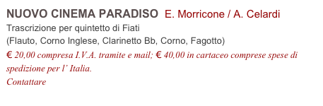 NUOVO CINEMA PARADISO  E. Morricone / A. Celardi          
Trascrizione per quintetto di Fiati
(Flauto, Corno Inglese, Clarinetto Bb, Corno, Fagotto)
€ 20,00 compresa I.V.A. tramite e mail; € 40,00 in cartaceo comprese spese di spedizione per l’ Italia.
Contattare info@accademia2008.it 