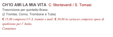 CH’IO AMI LA MIA VITA  C. Monteverdi / S. Tomasi          
Trascrizione per quintetto Brass
(2 Trombe, Corno, Trombone e Tuba)
€ 15,00 compresa I.V.A. tramite e mail; € 30,00 in cartaceo comprese spese di spedizione per l’ Italia.
Contattare info@accademia2008.it 