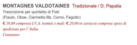 MONTAGNES VALDOTAINES  Tradizionale / D. Papalia         
Trascrizione per quintetto di Fiati
(Flauto, Oboe, Clarinetto Bb, Corno, Fagotto)
€ 10,00 compresa I.V.A. tramite e mail; € 20,00 in cartaceo comprese spese di spedizione per l’ Italia.
Contattare info@accademia2008.it 