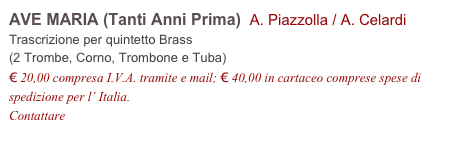 AVE MARIA (Tanti Anni Prima)  A. Piazzolla / A. Celardi          
Trascrizione per quintetto Brass
(2 Trombe, Corno, Trombone e Tuba)
€ 20,00 compresa I.V.A. tramite e mail; € 40,00 in cartaceo comprese spese di spedizione per l’ Italia.
Contattare info@accademia2008.it 