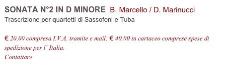 SONATA N°2 IN D MINORE  B. Marcello / D. Marinucci        
Trascrizione per quartetti di Sassofoni e Tuba

€ 20,00 compresa I.V.A. tramite e mail; € 40,00 in cartaceo comprese spese di spedizione per l’ Italia.
Contattare info@accademia2008.it 