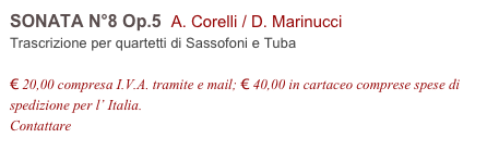 SONATA N°8 Op.5  A. Corelli / D. Marinucci        
Trascrizione per quartetti di Sassofoni e Tuba

€ 20,00 compresa I.V.A. tramite e mail; € 40,00 in cartaceo comprese spese di spedizione per l’ Italia.
Contattare info@accademia2008.it 