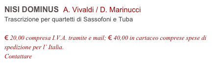 NISI DOMINUS  A. Vivaldi / D. Marinucci        
Trascrizione per quartetti di Sassofoni e Tuba

€ 20,00 compresa I.V.A. tramite e mail; € 40,00 in cartaceo comprese spese di spedizione per l’ Italia.
Contattare info@accademia2008.it 