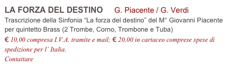 LA FORZA DEL DESTINO     G. Piacente / G. Verdi           
Trascrizione della Sinfonia “La forza del destino” del M° Giovanni Piacente
per quintetto Brass (2 Trombe, Corno, Trombone e Tuba)
€ 10,00 compresa I.V.A. tramite e mail; € 20,00 in cartaceo comprese spese di spedizione per l’ Italia.
Contattare info@accademia2008.it 