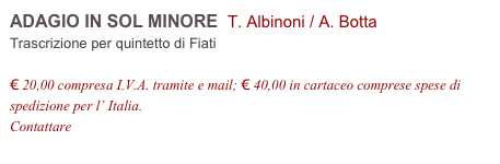 ADAGIO IN SOL MINORE  T. Albinoni / A. Botta      
Trascrizione per quintetto di Fiati

€ 20,00 compresa I.V.A. tramite e mail; € 40,00 in cartaceo comprese spese di spedizione per l’ Italia.
Contattare info@accademia2008.it 