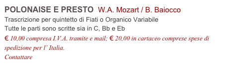 POLONAISE E PRESTO  W.A. Mozart / B. Baiocco      
Trascrizione per quintetto di Fiati o Organico Variabile
Tutte le parti sono scritte sia in C, Bb e Eb
€ 10,00 compresa I.V.A. tramite e mail; € 20,00 in cartaceo comprese spese di spedizione per l’ Italia.
Contattare info@accademia2008.it 