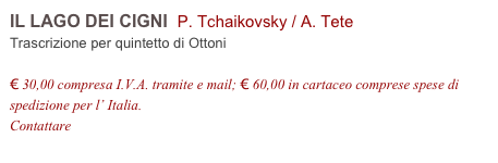 IL LAGO DEI CIGNI  P. Tchaikovsky / A. Tete    
Trascrizione per quintetto di Ottoni

€ 30,00 compresa I.V.A. tramite e mail; € 60,00 in cartaceo comprese spese di spedizione per l’ Italia.
Contattare info@accademia2008.it 