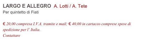 LARGO E ALLEGRO  A. Lotti / A. Tete    
Per quintetto di Fiati

€ 20,00 compresa I.V.A. tramite e mail; € 40,00 in cartaceo comprese spese di spedizione per l’ Italia.
Contattare info@accademia2008.it 