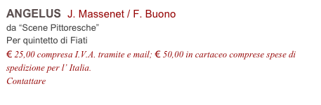 ANGELUS  J. Massenet / F. Buono    
da “Scene Pittoresche”
Per quintetto di Fiati
€ 25,00 compresa I.V.A. tramite e mail; € 50,00 in cartaceo comprese spese di spedizione per l’ Italia.
Contattare info@accademia2008.it 