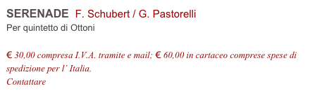 SERENADE  F. Schubert / G. Pastorelli    
Per quintetto di Ottoni

€ 30,00 compresa I.V.A. tramite e mail; € 60,00 in cartaceo comprese spese di spedizione per l’ Italia.
Contattare info@accademia2008.it 