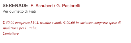 SERENADE  F. Schubert / G. Pastorelli    
Per quintetto di Fiati

€ 30,00 compresa I.V.A. tramite e mail; € 60,00 in cartaceo comprese spese di spedizione per l’ Italia.
Contattare info@accademia2008.it 