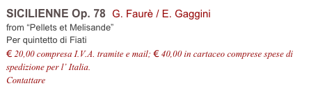 SICILIENNE Op. 78  G. Faurè / E. Gaggini    
from “Pellets et Melisande”
Per quintetto di Fiati
€ 20,00 compresa I.V.A. tramite e mail; € 40,00 in cartaceo comprese spese di spedizione per l’ Italia.
Contattare info@accademia2008.it 