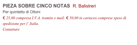 PIEZA SOBRE CINCO NOTAS  R. Balistreri  
Per quintetto di Ottoni
€ 25,00 compresa I.V.A. tramite e mail; € 50,00 in cartaceo comprese spese di spedizione per l’ Italia.
Contattare info@accademia2008.it 