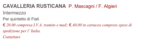 CAVALLERIA RUSTICANA  P. Mascagni / F. Algieri
Intermezzo 
Per quintetto di Fiati
€ 20,00 compresa I.V.A. tramite e mail; € 40,00 in cartaceo comprese spese di spedizione per l’ Italia.
Contattare info@accademia2008.it 