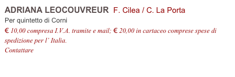 ADRIANA LEOCOUVREUR  F. Cilea / C. La Porta
Per quintetto di Corni
€ 10,00 compresa I.V.A. tramite e mail; € 20,00 in cartaceo comprese spese di spedizione per l’ Italia.
Contattare info@accademia2008.it 