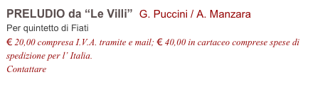 PRELUDIO da “Le Villi”  G. Puccini / A. Manzara
Per quintetto di Fiati
€ 20,00 compresa I.V.A. tramite e mail; € 40,00 in cartaceo comprese spese di spedizione per l’ Italia.
Contattare info@accademia2008.it 