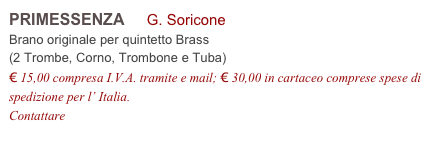 PRIMESSENZA     G. Soricone           
Brano originale per quintetto Brass 
(2 Trombe, Corno, Trombone e Tuba)
€ 15,00 compresa I.V.A. tramite e mail; € 30,00 in cartaceo comprese spese di spedizione per l’ Italia.
Contattare info@accademia2008.it 