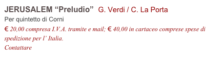 JERUSALEM “Preludio”  G. Verdi / C. La Porta
Per quintetto di Corni
€ 20,00 compresa I.V.A. tramite e mail; € 40,00 in cartaceo comprese spese di spedizione per l’ Italia.
Contattare info@accademia2008.it 