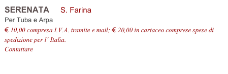 SERENATA     S. Farina           
Per Tuba e Arpa
€ 10,00 compresa I.V.A. tramite e mail; € 20,00 in cartaceo comprese spese di spedizione per l’ Italia.
Contattare info@accademia2008.it 